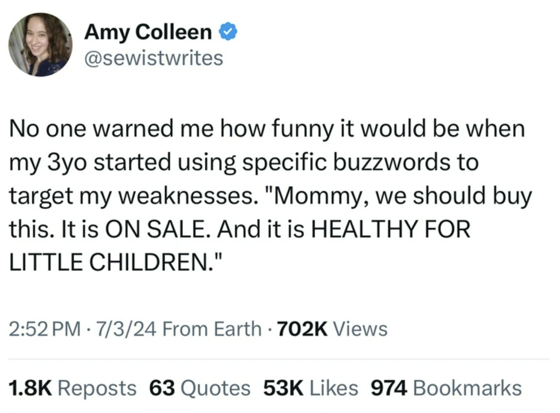 screenshot - Amy Colleen No one warned me how funny it would be when my 3yo started using specific buzzwords to target my weaknesses. "Mommy, we should buy this. It is On Sale. And it is Healthy For Little Children." 7324 From Earth Views Reposts 63 Quote